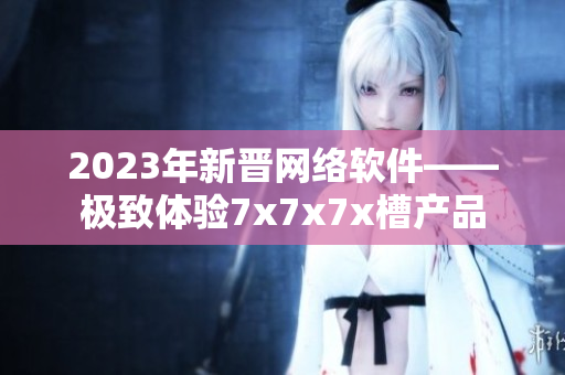 2023年新晉網絡軟件——極致體驗7x7x7x槽產品