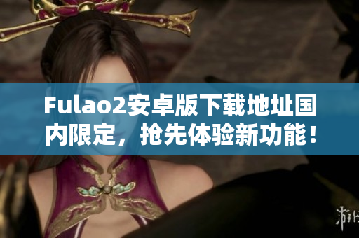 Fulao2安卓版下載地址國內(nèi)限定，搶先體驗(yàn)新功能！