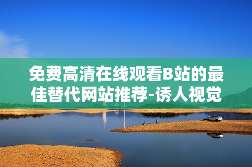 免費高清在線觀看B站的最佳替代網(wǎng)站推薦-誘人視覺體驗等你來體驗！