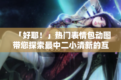 「好耶！」熱門(mén)表情包動(dòng)圖帶您探索最中二小清新的互聯(lián)網(wǎng)文化風(fēng)潮!