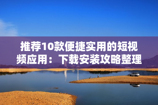 推薦10款便捷實用的短視頻應(yīng)用：下載安裝攻略整理