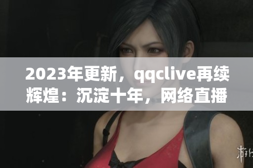 2023年更新，qqclive再續(xù)輝煌：沉淀十年，網(wǎng)絡(luò)直播軟件王者歸來！