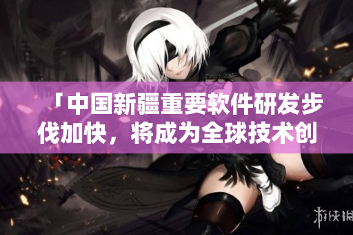 「中國新疆重要軟件研發(fā)步伐加快，將成為全球技術(shù)創(chuàng)新中心之一」