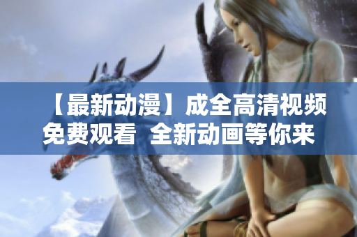 【最新動(dòng)漫】成全高清視頻免費(fèi)觀看  全新動(dòng)畫等你來體驗(yàn)
