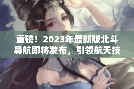 重磅！2023年最新版北斗導(dǎo)航即將發(fā)布，引領(lǐng)航天技術(shù)革新！