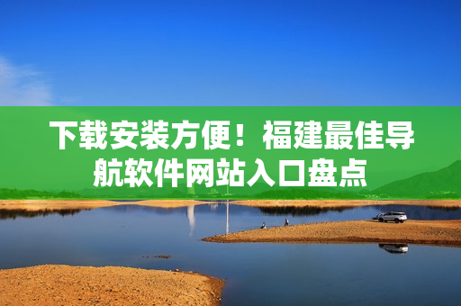 下載安裝方便！福建最佳導航軟件網(wǎng)站入口盤點