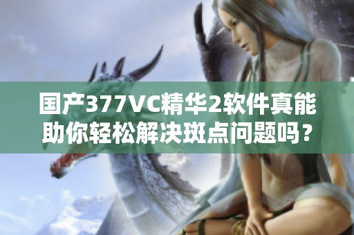 國(guó)產(chǎn)377VC精華2軟件真能助你輕松解決斑點(diǎn)問(wèn)題嗎？