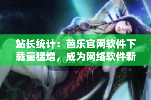 站長統(tǒng)計：芭樂官網軟件下載量猛增，成為網絡軟件新貴