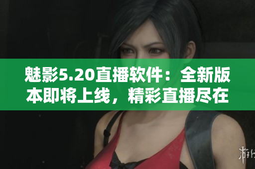 魅影5.20直播軟件：全新版本即將上線，精彩直播盡在掌握