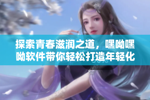 探索青春滋潤之道，嘿呦嘿呦軟件帶你輕松打造年輕化網(wǎng)絡(luò)生活