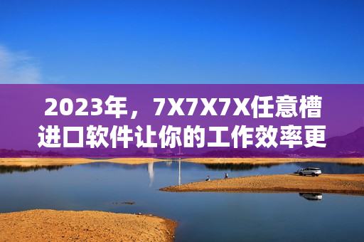 2023年，7X7X7X任意槽進口軟件讓你的工作效率更高！