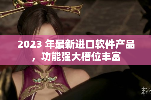 2023 年最新進口軟件產(chǎn)品，功能強大槽位豐富