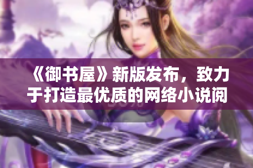 《御書屋》新版發(fā)布，致力于打造最優(yōu)質的網(wǎng)絡小說閱讀體驗