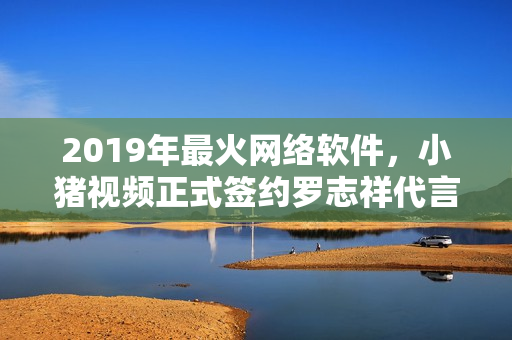 2019年最火網(wǎng)絡軟件，小豬視頻正式簽約羅志祥代言