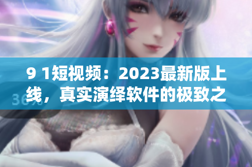 9 1短視頻：2023最新版上線，真實演繹軟件的極致之美！