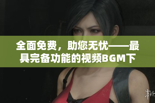全面免費(fèi)，助您無憂——最具完備功能的視頻BGM下載軟件