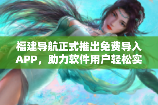 福建導航正式推出免費導入APP，助力軟件用戶輕松實現(xiàn)全面導航