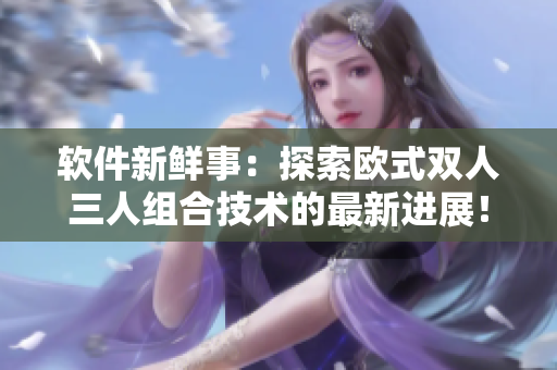 軟件新鮮事：探索歐式雙人三人組合技術(shù)的最新進展！