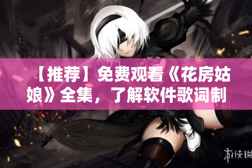 【推薦】免費(fèi)觀看《花房姑娘》全集，了解軟件歌詞制作工具的軟實(shí)力！