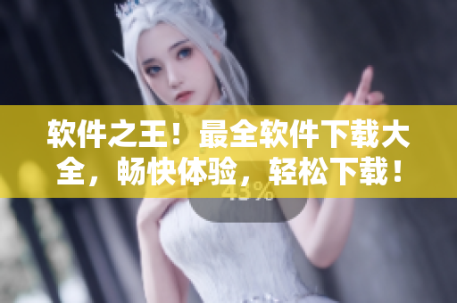 軟件之王！最全軟件下載大全，暢快體驗，輕松下載！