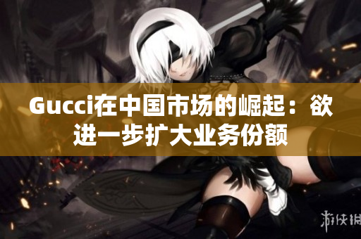 Gucci在中國(guó)市場(chǎng)的崛起：欲進(jìn)一步擴(kuò)大業(yè)務(wù)份額