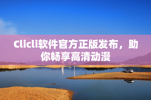 Clicli軟件官方正版發(fā)布，助你暢享高清動(dòng)漫