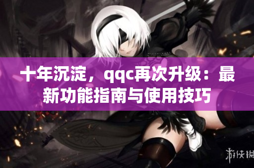 十年沉淀，qqc再次升級：最新功能指南與使用技巧