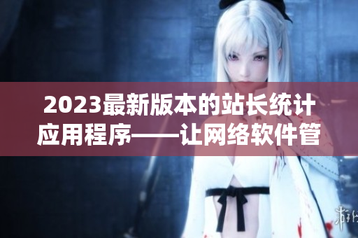2023最新版本的站長統(tǒng)計應(yīng)用程序——讓網(wǎng)絡(luò)軟件管理更高效！