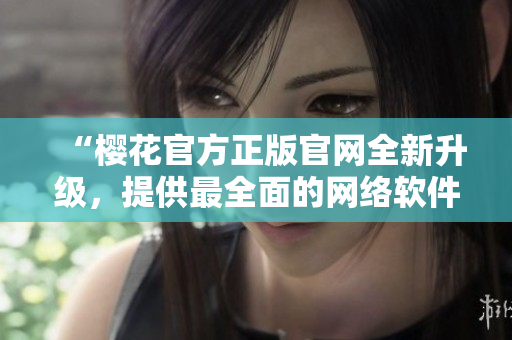 “櫻花官方正版官網(wǎng)全新升級(jí)，提供最全面的網(wǎng)絡(luò)軟件應(yīng)用資源”