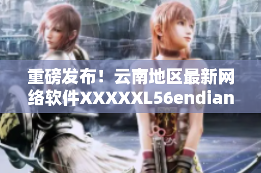 重磅發(fā)布！云南地區(qū)最新網(wǎng)絡(luò)軟件XXXXXL56endian全面升級