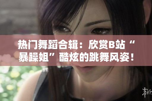 熱門舞蹈合輯：欣賞B站“暴躁姐”酷炫的跳舞風(fēng)姿！