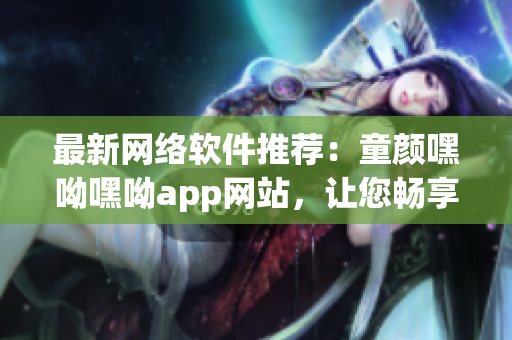 最新網(wǎng)絡(luò)軟件推薦：童顏嘿呦嘿呦app網(wǎng)站，讓您暢享高品質(zhì)網(wǎng)絡(luò)生活