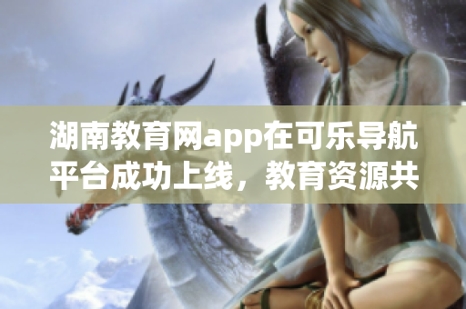 湖南教育網(wǎng)app在可樂導(dǎo)航平臺成功上線，教育資源共享助力學(xué)習(xí)成長