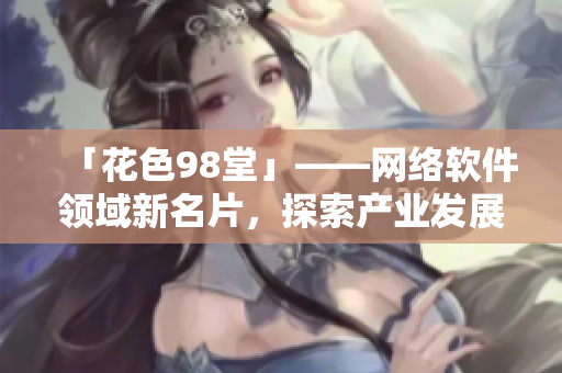 「花色98堂」——網(wǎng)絡(luò)軟件領(lǐng)域新名片，探索產(chǎn)業(yè)發(fā)展新路徑