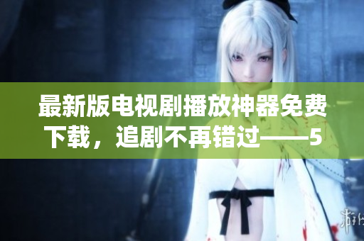 最新版電視劇播放神器免費下載，追劇不再錯過——555影視app