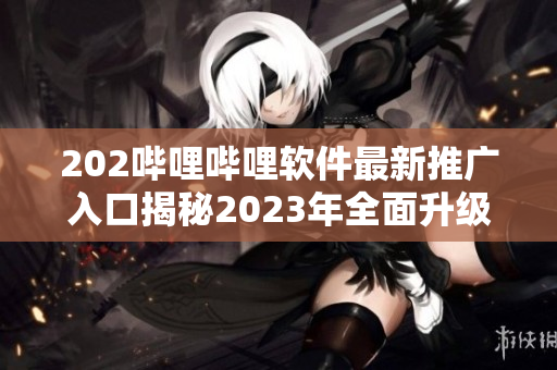 202嗶哩嗶哩軟件最新推廣入口揭秘2023年全面升級，獨家功能大揭秘