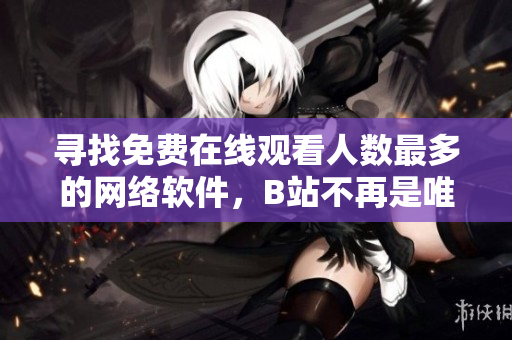 尋找免費(fèi)在線觀看人數(shù)最多的網(wǎng)絡(luò)軟件，B站不再是唯一選擇！
