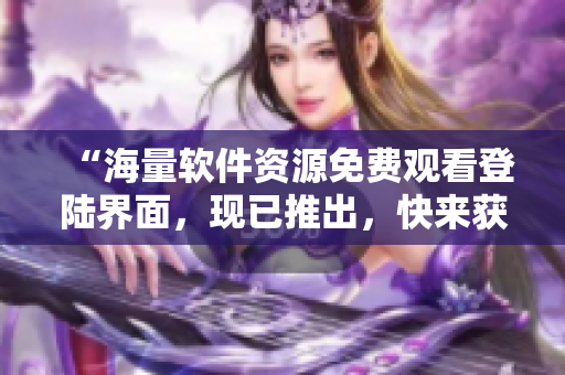 “海量軟件資源免費觀看登陸界面，現(xiàn)已推出，快來獲取你所需的軟件資源！”