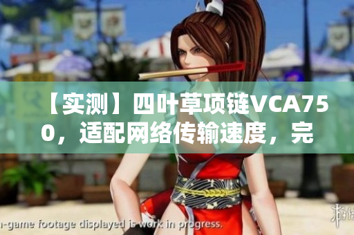 【實(shí)測(cè)】四葉草項(xiàng)鏈VCA750，適配網(wǎng)絡(luò)傳輸速度，完美呈現(xiàn)軟件細(xì)節(jié)