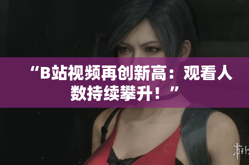 “B站視頻再創(chuàng)新高：觀看人數(shù)持續(xù)攀升！”