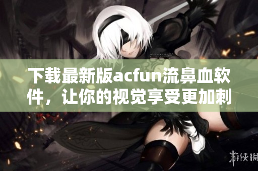 下載最新版acfun流鼻血軟件，讓你的視覺享受更加刺激瘋狂