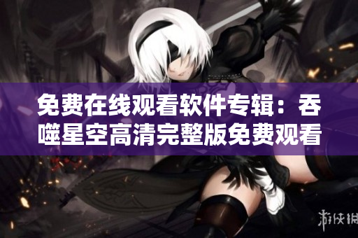 免費(fèi)在線(xiàn)觀看軟件專(zhuān)輯：吞噬星空高清完整版免費(fèi)觀看指南