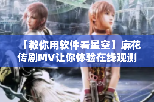【教你用軟件看星空】麻花傳劇MV讓你體驗(yàn)在線觀測(cè)星空的視覺盛宴！