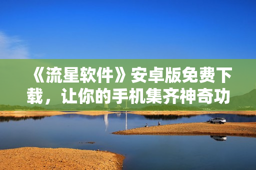 《流星軟件》安卓版免費下載，讓你的手機集齊神奇功能