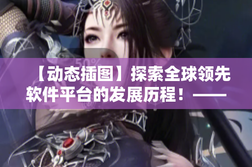 【動(dòng)態(tài)插圖】探索全球領(lǐng)先軟件平臺(tái)的發(fā)展歷程！——一個(gè)編輯的視角