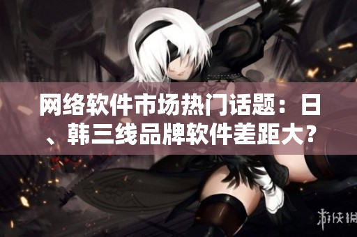 網(wǎng)絡軟件市場熱門話題：日、韓三線品牌軟件差距大？解析創(chuàng)新與用戶體驗
