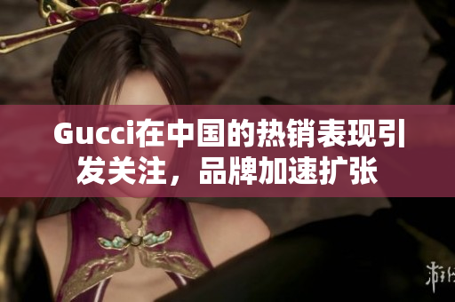Gucci在中國的熱銷表現(xiàn)引發(fā)關(guān)注，品牌加速擴(kuò)張
