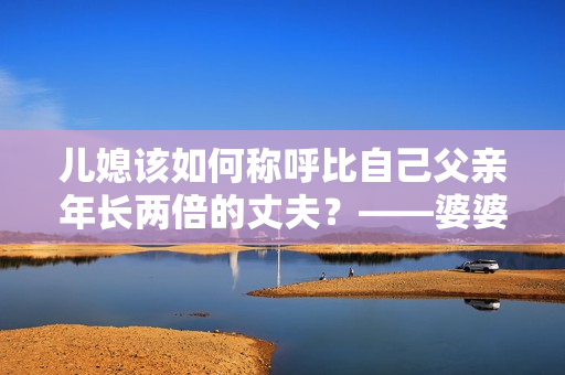兒媳該如何稱呼比自己父親年長(zhǎng)兩倍的丈夫？——婆婆與兒媳間的尷尬稱呼問(wèn)題