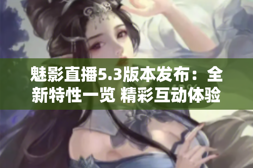 魅影直播5.3版本發(fā)布：全新特性一覽 精彩互動體驗等你來享！