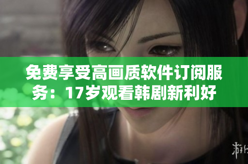 免費(fèi)享受高畫質(zhì)軟件訂閱服務(wù)：17歲觀看韓劇新利好